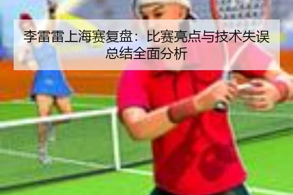 李雷雷上海赛复盘：比赛亮点与技术失误总结全面分析