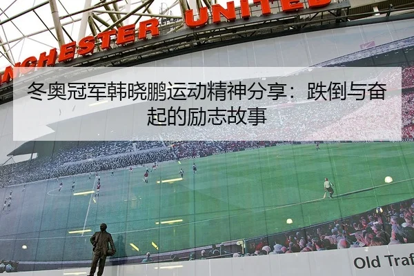 冬奥冠军韩晓鹏运动精神分享：跌倒与奋起的励志故事